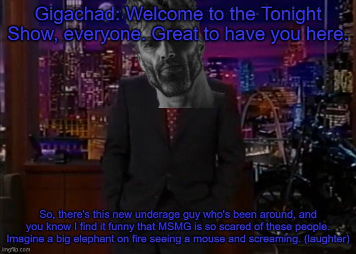 Gigachad: Welcome to the Tonight Show, everyone. Great to have you here. So, there's this new underage guy who's been around, and you know I find it funny that MSMG is so scared of these people. Imagine a big elephant on fire seeing a mouse and screaming. (laughter) | made w/ Imgflip meme maker