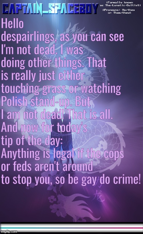 Disclaimer:I don't mean actually do crimes, but then again. I'm not stopping y'all. | Hello despairlings, as you can see I'm not dead. I was doing other things. That is really just either touching grass or watching Polish stand-up. But I am not dead! That is all.
And now for today's tip of the day:
Anything is legal if the cops or feds aren't around to stop you, so be gay do crime! | image tagged in captain_spaceboy's librafluid anoucement template | made w/ Imgflip meme maker