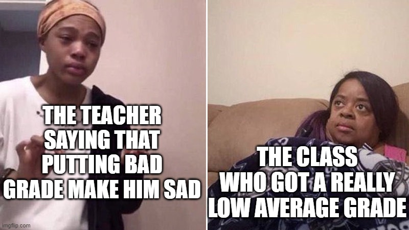 Like, why does he even say that ? | THE TEACHER SAYING THAT PUTTING BAD GRADE MAKE HIM SAD; THE CLASS WHO GOT A REALLY LOW AVERAGE GRADE | image tagged in me explaining to my mom,school meme,grades,school,memes,funny | made w/ Imgflip meme maker
