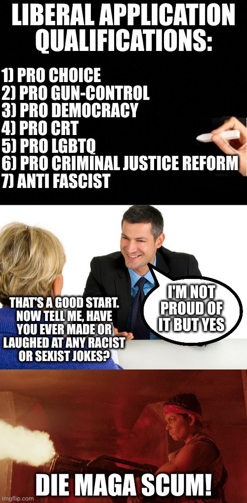 There's just no pleasing some people | LIBERAL APPLICATION
QUALIFICATIONS:; 1) PRO CHOICE
2) PRO GUN-CONTROL
3) PRO DEMOCRACY
4) PRO CRT
5) PRO LGBTQ
6) PRO CRIMINAL JUSTICE REFORM
7) ANTI FASCIST; I'M NOT PROUD OF IT BUT YES; THAT'S A GOOD START.
NOW TELL ME, HAVE
YOU EVER MADE OR
LAUGHED AT ANY RACIST
OR SEXIST JOKES? DIE MAGA SCUM! | image tagged in haven't been through experience not qualified to speak,job interview,vasquez | made w/ Imgflip meme maker