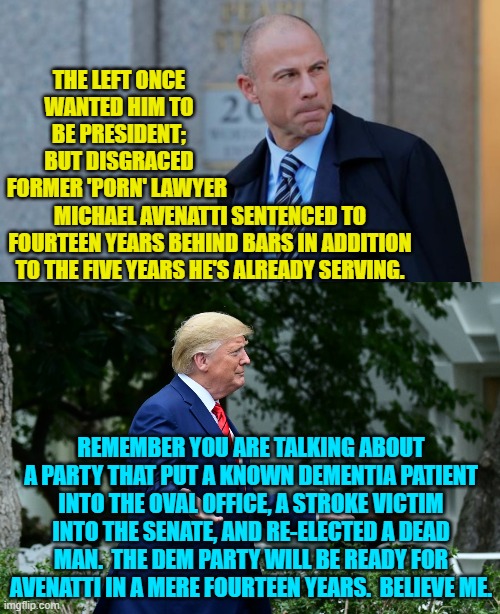 The 'no standards' Dems will eventually push Avenatti as president --- again. | THE LEFT ONCE WANTED HIM TO BE PRESIDENT; BUT DISGRACED FORMER 'PORN' LAWYER; MICHAEL AVENATTI SENTENCED TO FOURTEEN YEARS BEHIND BARS IN ADDITION TO THE FIVE YEARS HE'S ALREADY SERVING. REMEMBER YOU ARE TALKING ABOUT A PARTY THAT PUT A KNOWN DEMENTIA PATIENT INTO THE OVAL OFFICE, A STROKE VICTIM INTO THE SENATE, AND RE-ELECTED A DEAD MAN.  THE DEM PARTY WILL BE READY FOR AVENATTI IN A MERE FOURTEEN YEARS.  BELIEVE ME. | image tagged in time | made w/ Imgflip meme maker