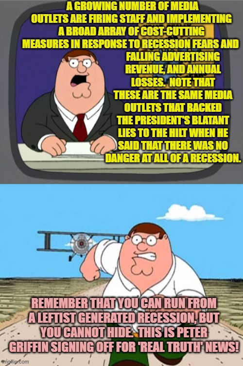 Gasp!  But a looming recession was just a conservative Conspiracy Theory! | A GROWING NUMBER OF MEDIA OUTLETS ARE FIRING STAFF AND IMPLEMENTING A BROAD ARRAY OF COST-CUTTING MEASURES IN RESPONSE TO RECESSION FEARS AND; FALLING ADVERTISING REVENUE, AND ANNUAL LOSSES.  NOTE THAT THESE ARE THE SAME MEDIA OUTLETS THAT BACKED THE PRESIDENT'S BLATANT LIES TO THE HILT WHEN HE SAID THAT THERE WAS NO DANGER AT ALL OF A RECESSION. REMEMBER THAT YOU CAN RUN FROM A LEFTIST GENERATED RECESSION, BUT YOU CANNOT HIDE.  THIS IS PETER GRIFFIN SIGNING OFF FOR 'REAL TRUTH' NEWS! | image tagged in peter griffin news | made w/ Imgflip meme maker