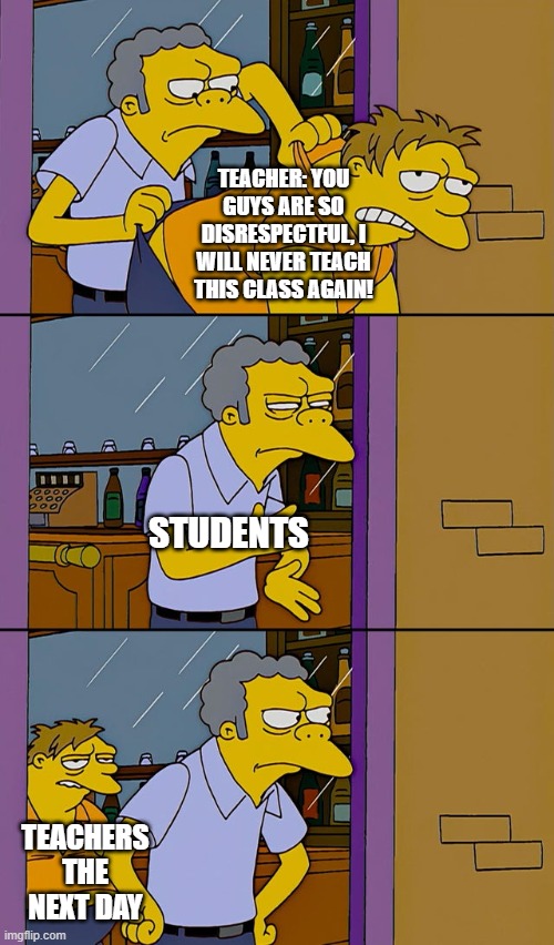 Moe throws Barney | TEACHER: YOU GUYS ARE SO DISRESPECTFUL, I WILL NEVER TEACH THIS CLASS AGAIN! STUDENTS; TEACHERS THE NEXT DAY | image tagged in moe throws barney | made w/ Imgflip meme maker
