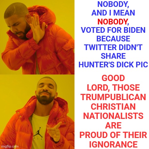 Priceless Ignorance | NOBODY, AND I MEAN NOBODY, VOTED FOR BIDEN BECAUSE TWITTER DIDN'T SHARE HUNTER'S DICK PIC; GOOD LORD, THOSE TRUMPUBLICAN CHRISTIAN NATIONALISTS ARE PROUD OF THEIR
IGNORANCE; NOBODY | image tagged in memes,drake hotline bling,stupid,special kind of stupid,stupid is as stupid does,republican dumbasses | made w/ Imgflip meme maker