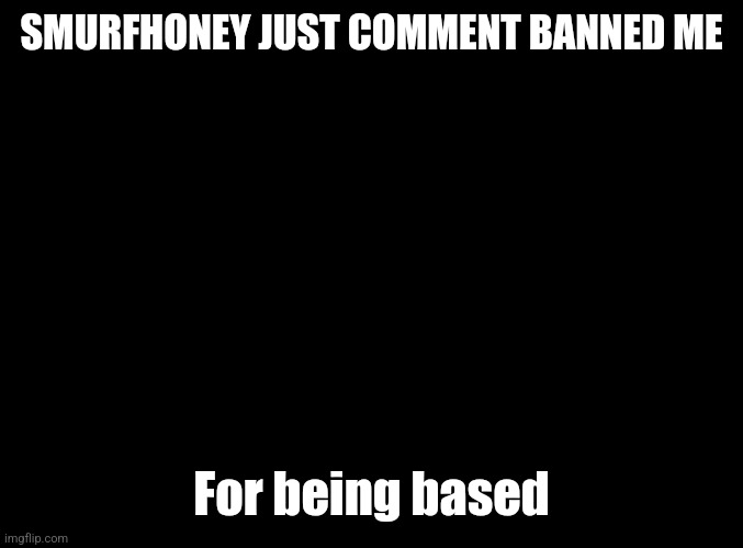 blank black | SMURFHONEY JUST COMMENT BANNED ME; For being based | image tagged in blank black | made w/ Imgflip meme maker