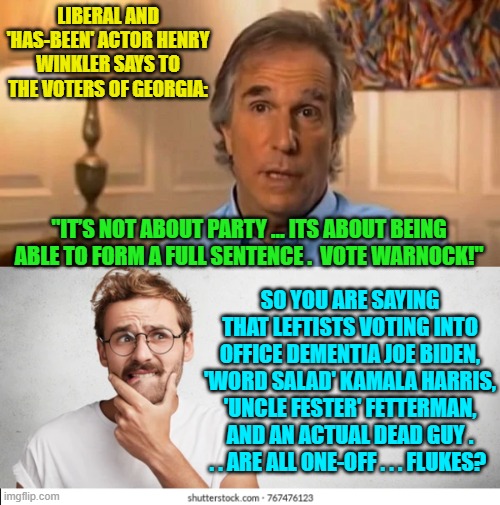 Are these whacko liberals even capable of noticing what their own party routinely does? | LIBERAL AND 'HAS-BEEN' ACTOR HENRY WINKLER SAYS TO THE VOTERS OF GEORGIA:; "IT’S NOT ABOUT PARTY … ITS ABOUT BEING ABLE TO FORM A FULL SENTENCE .  VOTE WARNOCK!"; SO YOU ARE SAYING THAT LEFTISTS VOTING INTO OFFICE DEMENTIA JOE BIDEN, 'WORD SALAD' KAMALA HARRIS, 'UNCLE FESTER' FETTERMAN, AND AN ACTUAL DEAD GUY . . . ARE ALL ONE-OFF . . . FLUKES? | image tagged in whackos | made w/ Imgflip meme maker