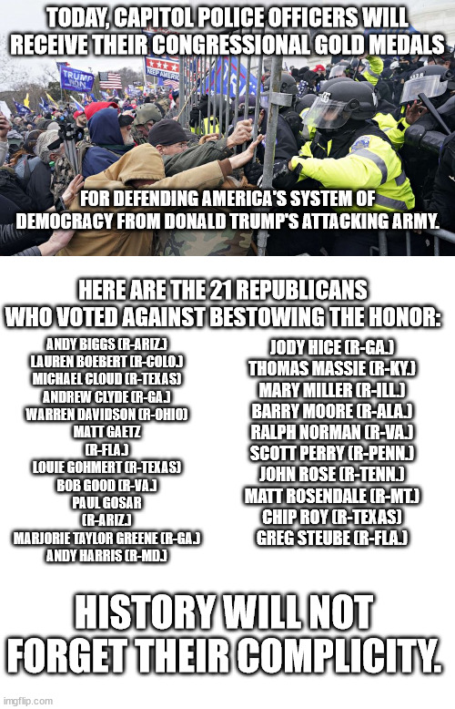 The party of law and order? | ANDY BIGGS (R-ARIZ.)

LAUREN BOEBERT (R-COLO.)

MICHAEL CLOUD (R-TEXAS)

ANDREW CLYDE (R-GA.)
WARREN DAVIDSON (R-OHIO)
MATT GAETZ (R-FLA.)
LOUIE GOHMERT (R-TEXAS)
BOB GOOD (R-VA.)
PAUL GOSAR (R-ARIZ.)
MARJORIE TAYLOR GREENE (R-GA.)
ANDY HARRIS (R-MD.); TODAY, CAPITOL POLICE OFFICERS WILL RECEIVE THEIR CONGRESSIONAL GOLD MEDALS; FOR DEFENDING AMERICA'S SYSTEM OF DEMOCRACY FROM DONALD TRUMP'S ATTACKING ARMY. HERE ARE THE 21 REPUBLICANS WHO VOTED AGAINST BESTOWING THE HONOR:; JODY HICE (R-GA.)
THOMAS MASSIE (R-KY.)
MARY MILLER (R-ILL.)
BARRY MOORE (R-ALA.)
RALPH NORMAN (R-VA.)
SCOTT PERRY (R-PENN.)
JOHN ROSE (R-TENN.)
MATT ROSENDALE (R-MT.)
CHIP ROY (R-TEXAS)
GREG STEUBE (R-FLA.); HISTORY WILL NOT FORGET THEIR COMPLICITY. | image tagged in gop insurrection,the party of self-promotion | made w/ Imgflip meme maker