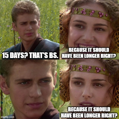 Anakin Padme 4 Panel | 15 DAYS? THAT'S BS. BECAUSE IT SHOULD HAVE BEEN LONGER RIGHT? BECAUSE IT SHOULD HAVE BEEN LONGER RIGHT? | image tagged in anakin padme 4 panel | made w/ Imgflip meme maker
