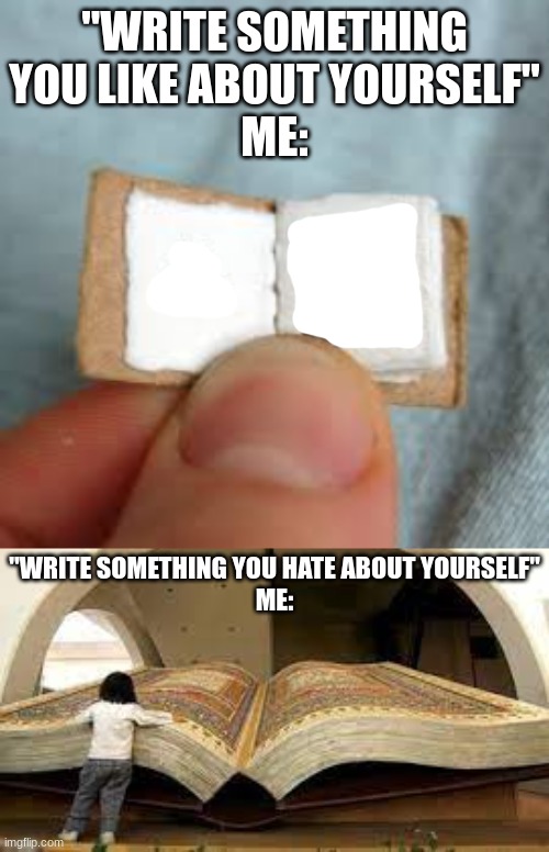 :) | "WRITE SOMETHING YOU LIKE ABOUT YOURSELF"
ME:; "WRITE SOMETHING YOU HATE ABOUT YOURSELF"
ME: | image tagged in i hate myself | made w/ Imgflip meme maker