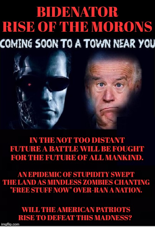 Bidenator Rise of the Morons | BIDENATOR
RISE OF THE MORONS; IN THE NOT TOO DISTANT FUTURE A BATTLE WILL BE FOUGHT FOR THE FUTURE OF ALL MANKIND. AN EPIDEMIC OF STUPIDITY SWEPT THE LAND AS MINDLESS ZOMBIES CHANTING "FREE STUFF NOW" OVER-RAN A NATION. WILL THE AMERICAN PATRIOTS RISE TO DEFEAT THIS MADNESS? | image tagged in coming,soon | made w/ Imgflip meme maker