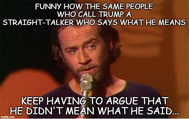 I'd call it cognitive dissonance if it wasn't so obviously just idiots letting pride make their decisions. |  FUNNY HOW THE SAME PEOPLE WHO CALL TRUMP A STRAIGHT-TALKER WHO SAYS WHAT HE MEANS; KEEP HAVING TO ARGUE THAT HE DIDN'T MEAN WHAT HE SAID... | image tagged in george carlin,trump is the election fraud,trump is a moron,wanna-be dictator | made w/ Imgflip meme maker