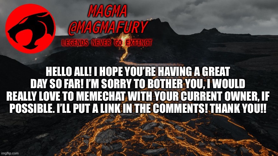 Hey mods, please don’t disapprove this until Firestar(?) sees. Thank you!! :) | HELLO ALL! I HOPE YOU’RE HAVING A GREAT DAY SO FAR! I’M SORRY TO BOTHER YOU, I WOULD REALLY LOVE TO MEMECHAT WITH YOUR CURRENT OWNER, IF POSSIBLE. I’LL PUT A LINK IN THE COMMENTS! THANK YOU!! | image tagged in magma's announcement template 3 0 | made w/ Imgflip meme maker