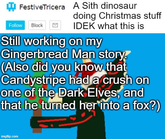 Still working on my Gingerbread Man story.
(Also did you know that Candystripe had a crush on one of the Dark Elves, and that he turned her into a fox?) | image tagged in festivetricera announcement template,gingerbread man | made w/ Imgflip meme maker