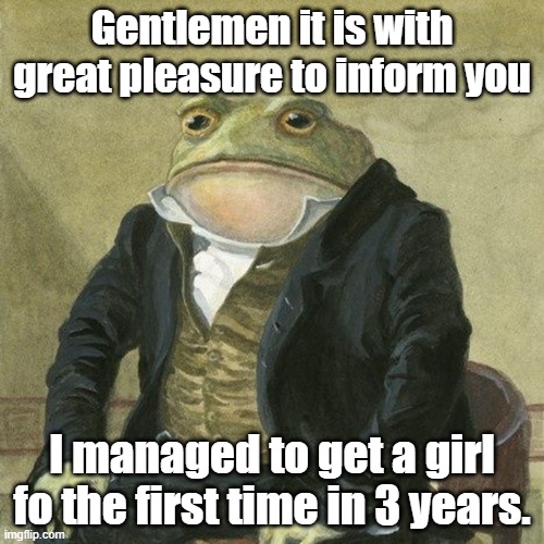 Its good news! | Gentlemen it is with great pleasure to inform you; I managed to get a girl fo the first time in 3 years. | image tagged in gentlemen it is with great pleasure to inform you that | made w/ Imgflip meme maker