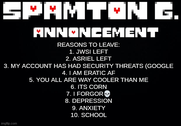 /srs.change my mind | REASONS TO LEAVE:
1. JWSI LEFT
2. ASRIEL LEFT
3. MY ACCOUNT HAS HAD SECURITY THREATS (GOOGLE
4. I AM ERATIC AF
5. YOU ALL ARE WAY COOLER THAN ME
6. ITS CORN
7. I FORGOR💀
8. DEPRESSION
9. ANXIETY
10. SCHOOL | image tagged in spamton announcement temp | made w/ Imgflip meme maker