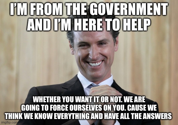 Scheming Gavin Newsom  | I’M FROM THE GOVERNMENT AND I’M HERE TO HELP WHETHER YOU WANT IT OR NOT. WE ARE GOING TO FORCE OURSELVES ON YOU. CAUSE WE THINK WE KNOW EVER | image tagged in scheming gavin newsom | made w/ Imgflip meme maker