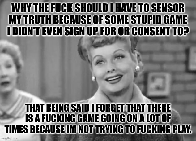 I Love Lucy | WHY THE FUCK SHOULD I HAVE TO SENSOR MY TRUTH BECAUSE OF SOME STUPID GAME I DIDN'T EVEN SIGN UP FOR OR CONSENT TO? THAT BEING SAID I FORGET THAT THERE IS A FUCKING GAME GOING ON A LOT OF TIMES BECAUSE IM NOT TRYING TO FUCKING PLAY. | image tagged in i love lucy | made w/ Imgflip meme maker