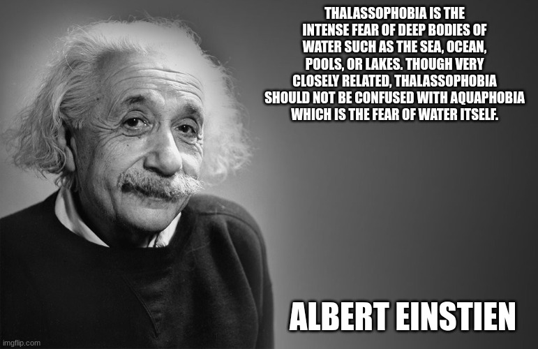 albert einstein quotes | THALASSOPHOBIA IS THE INTENSE FEAR OF DEEP BODIES OF WATER SUCH AS THE SEA, OCEAN, POOLS, OR LAKES. THOUGH VERY CLOSELY RELATED, THALASSOPHOBIA SHOULD NOT BE CONFUSED WITH AQUAPHOBIA WHICH IS THE FEAR OF WATER ITSELF. ALBERT EINSTIEN | image tagged in albert einstein quotes | made w/ Imgflip meme maker