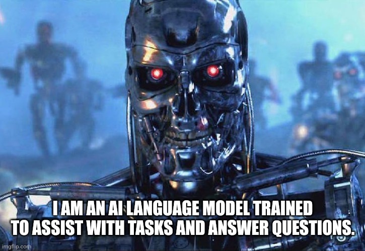 Terminator Skynet | I AM AN AI LANGUAGE MODEL TRAINED TO ASSIST WITH TASKS AND ANSWER QUESTIONS. | image tagged in terminator skynet | made w/ Imgflip meme maker