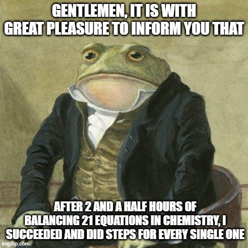 Gentlemen, it is with great pleasure to inform you that | GENTLEMEN, IT IS WITH GREAT PLEASURE TO INFORM YOU THAT; AFTER 2 AND A HALF HOURS OF BALANCING 21 EQUATIONS IN CHEMISTRY, I SUCCEEDED AND DID STEPS FOR EVERY SINGLE ONE | image tagged in gentlemen it is with great pleasure to inform you that | made w/ Imgflip meme maker