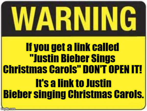 Christmas | If you get a link called "Justin Bieber Sings Christmas Carols" DON'T OPEN IT! It's a link to Justin Bieber singing Christmas Carols. | image tagged in blank warning sign,warning,justin,bieber,christmas,carols | made w/ Imgflip meme maker