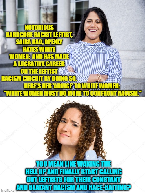 Yep . . . it's time to actually wake the hell up instead of being mindlessly WOKE. | NOTORIOUS HARDCORE RACIST LEFTIST, SAIRA RAO, OPENLY HATES WHITE WOMEN;  AND HAS MADE A LUCRATIVE CAREER ON THE LEFTIST RACISM CIRCUIT BY DOING SO. HERE'S HER 'ADVICE' TO WHITE WOMEN:  "WHITE WOMEN MUST DO MORE TO CONFRONT RACISM."; YOU MEAN LIKE WAKING THE HELL UP AND FINALLY START CALLING OUT LEFTISTS FOR THEIR CONSTANT AND BLATANT RACISM AND RACE-BAITING? | image tagged in real racism | made w/ Imgflip meme maker