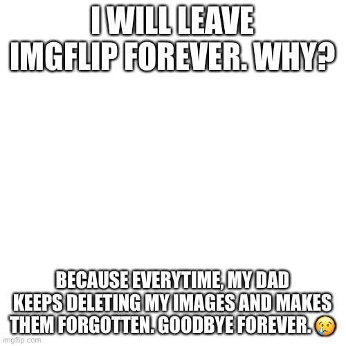 Fake | I WILL LEAVE IMGFLIP FOREVER. WHY? BECAUSE EVERYTIME, MY DAD KEEPS DELETING MY IMAGES AND MAKES THEM FORGOTTEN. GOODBYE FOREVER. 😢 | image tagged in memes,blank transparent square | made w/ Imgflip meme maker