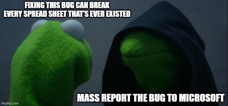 Evil Kermit Meme | FIXING THIS BUG CAN BREAK EVERY SPREAD SHEET THAT'S EVER EXISTED; MASS REPORT THE BUG TO MICROSOFT | image tagged in memes,evil kermit | made w/ Imgflip meme maker