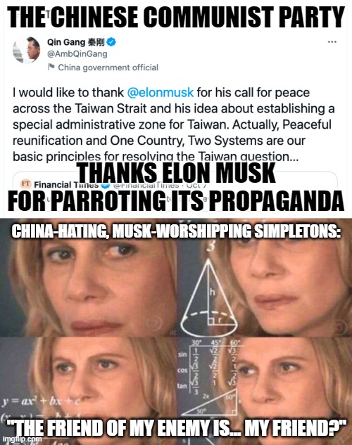 Elon Musk leads a cult of personality. Do you think this is enough to disillusion any of his cultists? | THE CHINESE COMMUNIST PARTY; THANKS ELON MUSK
FOR PARROTING ITS PROPAGANDA; CHINA-HATING, MUSK-WORSHIPPING SIMPLETONS:; "THE FRIEND OF MY ENEMY IS... MY FRIEND?" | image tagged in math lady/confused lady,china,elon musk,propaganda,twitter,conservative logic | made w/ Imgflip meme maker