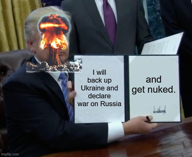 Trump Bill Signing | I will back up Ukraine and declare war on Russia; and get nuked. | image tagged in memes,trump bill signing | made w/ Imgflip meme maker