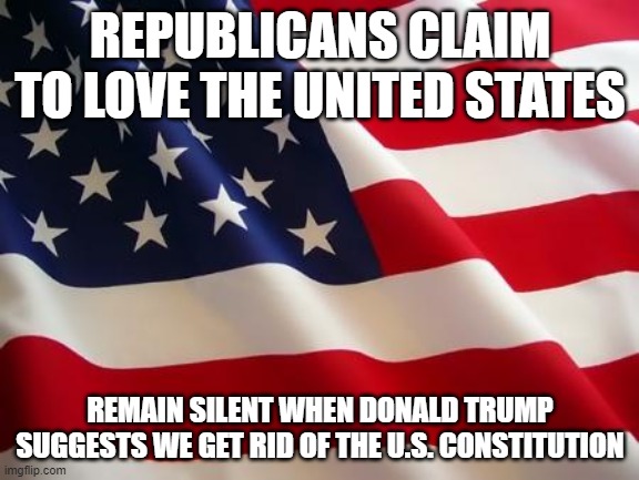 American flag | REPUBLICANS CLAIM TO LOVE THE UNITED STATES; REMAIN SILENT WHEN DONALD TRUMP SUGGESTS WE GET RID OF THE U.S. CONSTITUTION | image tagged in american flag | made w/ Imgflip meme maker