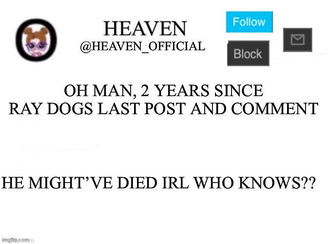 Nobody knows ? | OH MAN, 2 YEARS SINCE RAY DOGS LAST POST AND COMMENT; HE MIGHT’VE DIED IRL WHO KNOWS?? | image tagged in heaven s template,raydog,rip | made w/ Imgflip meme maker