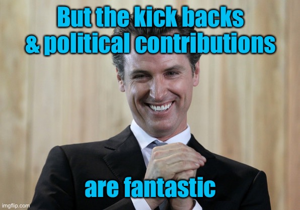 Scheming Gavin Newsom  | But the kick backs & political contributions are fantastic | image tagged in scheming gavin newsom | made w/ Imgflip meme maker