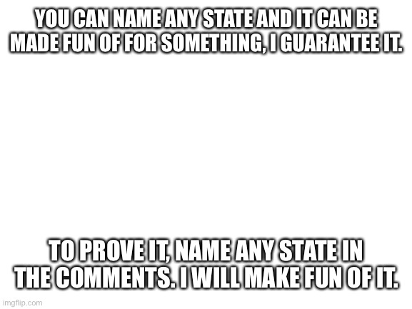 Image title | YOU CAN NAME ANY STATE AND IT CAN BE MADE FUN OF FOR SOMETHING, I GUARANTEE IT. TO PROVE IT, NAME ANY STATE IN THE COMMENTS. I WILL MAKE FUN OF IT. | image tagged in blank white template,image tags | made w/ Imgflip meme maker