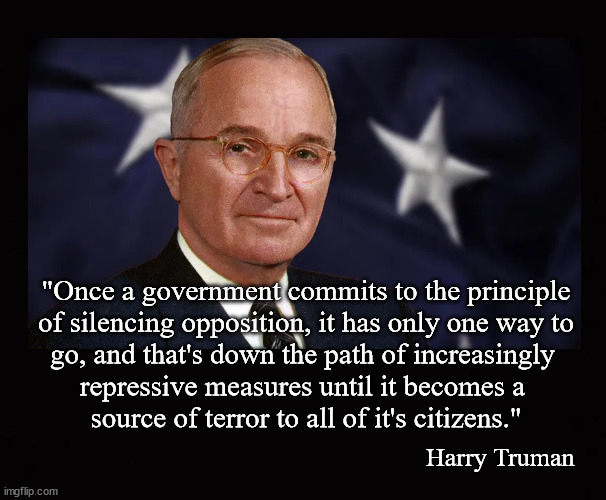 "Once a government commits to the principle of silencing opposition,... | "Once a government commits to the principle
of silencing opposition, it has only one way to
go, and that's down the path of increasingly 
repressive measures until it becomes a 
source of terror to all of it's citizens."; Harry Truman | image tagged in harry truman,censorship,media bias | made w/ Imgflip meme maker