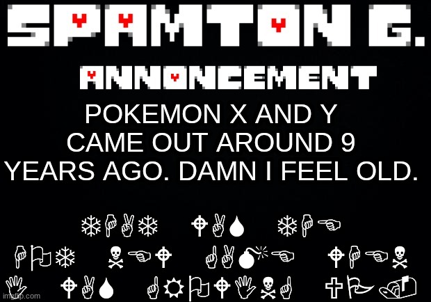 Spamton announcement temp | THAT WAS THE HOT NEW GAME WHEN I WAS GROWING UP. POKEMON X AND Y CAME OUT AROUND 9 YEARS AGO. DAMN I FEEL OLD. | image tagged in spamton announcement temp | made w/ Imgflip meme maker