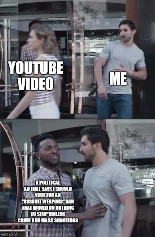black guy stopping | ME; YOUTUBE VIDEO; A POLITICAL AD THAT SAYS I SHOULD VOTE FOR AN "ASSAULT WEAPONS" BAN THAT WOULD DO NOTHING TO STOP VIOLENT CRIME AND MASS SHOOTINGS | image tagged in black guy stopping | made w/ Imgflip meme maker