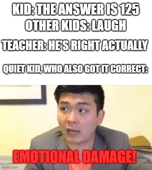 MATH MEMES!! | KID: THE ANSWER IS 125; OTHER KIDS: LAUGH; TEACHER: HE'S RIGHT ACTUALLY; QUIET KID, WHO ALSO GOT IT CORRECT:; EMOTIONAL DAMAGE! | image tagged in steven he emotional damage | made w/ Imgflip meme maker