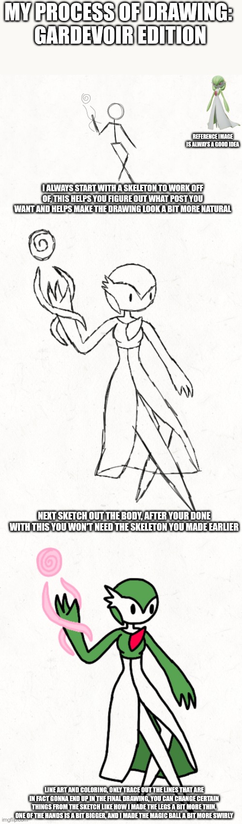 I just started on eevee and I'm somehow having trouble with the FREAKING SKELETON | MY PROCESS OF DRAWING: 
GARDEVOIR EDITION; REFERENCE IMAGE IS ALWAYS A GOOD IDEA; I ALWAYS START WITH A SKELETON TO WORK OFF OF, THIS HELPS YOU FIGURE OUT WHAT POST YOU WANT AND HELPS MAKE THE DRAWING LOOK A BIT MORE NATURAL; NEXT SKETCH OUT THE BODY, AFTER YOUR DONE WITH THIS YOU WON'T NEED THE SKELETON YOU MADE EARLIER; LINE ART AND COLORING, ONLY TRACE OUT THE LINES THAT ARE IN FACT GONNA END UP IN THE FINAL DRAWING, YOU CAN CHANGE CERTAIN THINGS FROM THE SKETCH LIKE HOW I MADE THE LEGS A BIT MORE THIN, ONE OF THE HANDS IS A BIT BIGGER, AND I MADE THE MAGIC BALL A BIT MORE SWIRLY | image tagged in pokemon | made w/ Imgflip meme maker