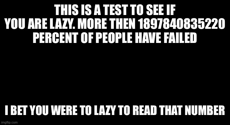 Lazy test | THIS IS A TEST TO SEE IF YOU ARE LAZY. MORE THEN 1897840835220 PERCENT OF PEOPLE HAVE FAILED; I BET YOU WERE TO LAZY TO READ THAT NUMBER | image tagged in black template,lazy,test | made w/ Imgflip meme maker
