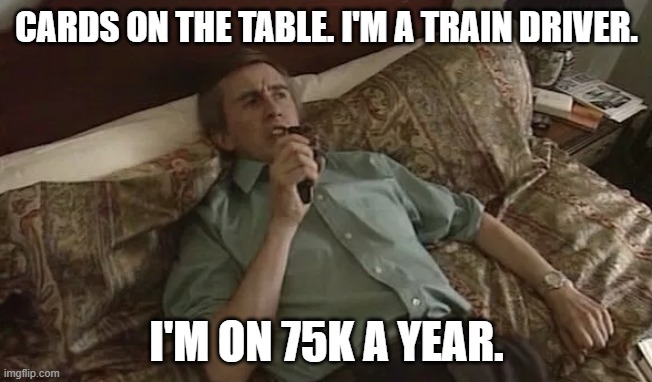 Alan Partridge Idea | CARDS ON THE TABLE. I'M A TRAIN DRIVER. I'M ON 75K A YEAR. | image tagged in alan partridge idea | made w/ Imgflip meme maker