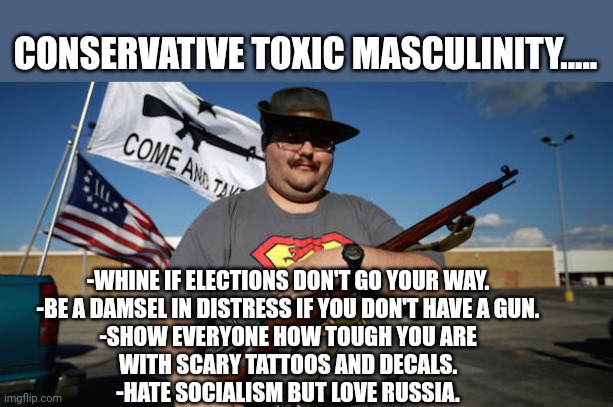 Toxic pussiness | CONSERVATIVE TOXIC MASCULINITY..... -WHINE IF ELECTIONS DON'T GO YOUR WAY.
-BE A DAMSEL IN DISTRESS IF YOU DON'T HAVE A GUN.
-SHOW EVERYONE HOW TOUGH YOU ARE WITH SCARY TATTOOS AND DECALS.
-HATE SOCIALISM BUT LOVE RUSSIA. | image tagged in conservative,republican,trump,maga,democrat,liberal | made w/ Imgflip meme maker