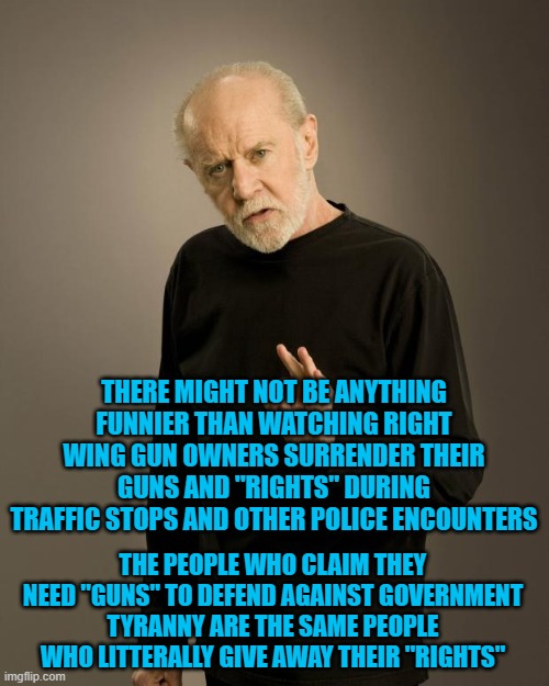 George Carlin | THERE MIGHT NOT BE ANYTHING FUNNIER THAN WATCHING RIGHT WING GUN OWNERS SURRENDER THEIR GUNS AND "RIGHTS" DURING TRAFFIC STOPS AND OTHER POLICE ENCOUNTERS; THE PEOPLE WHO CLAIM THEY NEED "GUNS" TO DEFEND AGAINST GOVERNMENT TYRANNY ARE THE SAME PEOPLE WHO LITTERALLY GIVE AWAY THEIR "RIGHTS" | image tagged in george carlin | made w/ Imgflip meme maker