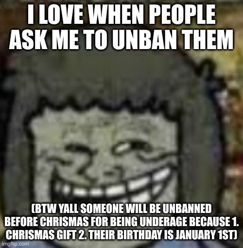 you know who else? | I LOVE WHEN PEOPLE ASK ME TO UNBAN THEM; (BTW YALL SOMEONE WILL BE UNBANNED BEFORE CHRISMAS FOR BEING UNDERAGE BECAUSE 1. CHRISMAS GIFT 2. THEIR BIRTHDAY IS JANUARY 1ST) | image tagged in you know who else | made w/ Imgflip meme maker