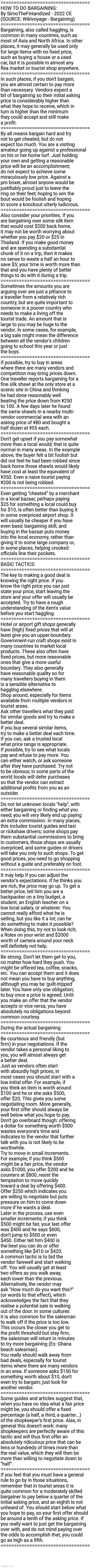 HOW TO DO BARGAINING: By SimoTheFinlandized - 2022 CE (SOURCE: Wikivoyage - Bargaining) | ==================================
HOW TO DO BARGAINING:
By SimoTheFinlandized - 2022 CE
(SOURCE: Wikivoyage - Bargaining)
==================================
Bargaining, also called haggling, is 
common in many countries, such as 
most of Asia and North Africa. In other 
places, it may generally be used only 
for large items with no fixed price, 
such as buying a house or a used 
car, but it is possible in almost any 
flea market or tourist shop anywhere. 
==================================
In such places, if you don't bargain, 
you are almost certain to pay more 
than necessary. Vendors expect a 
bit of bargaining so their initial asking 
price is considerably higher than 
what they hope to receive, which in 
turn is higher than the minimum 
they could accept and still make 
a profit.
==================================
By all means bargain hard and try 
not to get cheated, but do not 
expect too much. You are a visiting 
amateur going up against a professional 
on his or her home turf. Just holding 
your own and getting a reasonable 
price will be an accomplishment; 
do not expect to achieve some 
miraculously low price. Against a 
pro boxer, almost anyone would be
justifiably proud just to leave the 
ring on their feet; hoping to win the 
bout would be foolish and hoping 
to score a knockout utterly ludicrous.
==================================
Also consider your priorities. If you 
are bargaining over some silk item 
that would cost $200 back home,
it may not be worth worrying about 
whether you pay $20 or $25 in 
Thailand. If you make good money 
and are spending a substantial 
chunk of it on a trip, then it makes 
no sense to waste a half an hour to 
save $5; your time is worth more than 
that and you have plenty of better 
things to do with it during a trip.
==================================
Sometimes the amounts you are 
arguing over are just a pittance to 
a traveller from a relatively rich 
country, but are quite important to 
someone in a poorer country who 
needs to make a living off the 
tourist trade. An amount that is 
large to you may be huge to the 
vendor. In some cases, for example, 
a big sale might mean the difference 
between all the vendor's children 
going to school this year or just 
the boys.
==================================
If possible, try to buy in areas 
where there are many vendors and 
competition may bring prices down. 
One traveller reports bargaining for a 
fine silk shawl at the only store at a 
scenic site in China and thinking 
he had done reasonably well 
beating the price down from ¥250 
to 100. A few days later he found 
the same shawls in a nearby multi-
vendor commercial area with an 
asking price of ¥80 and bought a 
half dozen at ¥55 each.
==================================
Don't get upset if you pay somewhat 
more than a local would; that is quite 
normal in many areas. In the example 
above, the buyer felt a bit foolish but 
did not feel he had been robbed since 
back home those shawls would likely 
have cost at least the equivalent of 
¥350. Even a naive tourist paying 
¥200 is not being robbed.
==================================
Even getting "cheated" by a merchant 
in a local bazaar, perhaps paying 
$25 for something a local could buy 
for $10, is often better than buying it 
in some overpriced airport shop. It 
will usually be cheaper if you have 
even basic bargaining skill, and 
buying in the bazaar puts money 
into the local economy, rather than 
giving it to some large company or, 
in some places, helping crooked 
officials line their pockets.
==================================
BASIC TACTICS:
==================================
The key to making a good deal is 
knowing the right price. If you 
know the right price you can just 
state your price, start leaving the 
store and your offer will usually be 
accepted. Try to have a rough 
understanding of the item's value 
before you start haggling.
==================================
Hotel or airport gift shops generally 
have (high) fixed prices that will at 
least give you an upper boundary.
Government-run craft shops exist in 
many countries to market local 
products. These also often have 
fixed prices, but more reasonable 
ones that give a more useful 
boundary. They also generally 
have reasonable quality so for 
many travellers buying in them 
is a sensible alternative to 
haggling elsewhere.
Shop around, especially for items 
available from multiple vendors in 
tourist areas.
Ask other travellers what they paid 
for similar goods and try to make a 
better deal.
If you buy several similar items, 
try to make a better deal each time.
If you can, ask a trusted local 
what price range is appropriate.
If possible, try to see what locals 
pay and refuse to pay more. You 
can either watch, or ask someone 
after they have purchased. Try not 
to be obvious; in some parts of the
world locals will defer purchases 
so that the vendor can extract 
additional profits from you as an
outsider.
==================================
Do not let unknown locals "help", with 
either bargaining or finding what you 
need; you will very likely end up paying 
an extra commission. In many places, 
this includes tourist guides and taxi 
or rickshaw drivers; some shops pay 
them substantial commissions to bring 
in customers, those shops are usually 
overpriced, and some guides or drivers 
will take you only to such shops. To get 
good prices, you need to go shopping 
without a guide and preferably on foot.
==================================
It may help if you can adjust the 
vendor's expectations. If he thinks you 
are rich, the price may go up. To get a 
better price, tell him you are a 
backpacker on a tiny budget, a 
student, an English teacher on a 
low local salary, or whatever. You 
cannot really afford what he is 
selling, but you like it a lot; can he 
do something to make it possible? 
When doing this, try not to look rich; 
a Rolex on your wrist and $2000
worth of camera around your neck 
will definitely not help.
==================================
Be strong. Don't let them get to you, 
no matter how hard they push. You 
might be offered tea, coffee, snacks, 
etc. You can accept them and it does 
not mean you have to buy anything, 
although you may be 'guilt-tripped' 
later. You have only one obligation; 
to buy once a price is agreed. Until 
you make an offer that the vendor 
accepts or vice versa, you have 
absolutely no obligations beyond 
common courtesy.
==================================
During the actual bargaining:
==================================
Be courteous and friendly (but 
firm) in your negotiations. If the 
vendor takes a personal liking to 
you, you will almost always get 
a better deal.
Just as vendors often start 
with absurdly high prices, in 
most cases you should start with a 
low initial offer. For example, if 
you think an item is worth around 
$100 and he or she asks $500, 
offer $20. This gives you some 
negotiating room. More generally, 
your first offer should always be 
well below what you hope to pay. 
Don't go overboard though: offering
a dollar for something worth $500 
wastes everyone's time and 
indicates to the vendor that further 
talk with you is not likely to be 
worthwhile.
Try to move in small increments. 
For example, if you think $500 
might be a fair price, the vendor 
asks $1000, you offer $200 and he 
counters at $800, resist the 
temptation to move quickly
toward a deal by offering $400. 
Offer $250 which indicates you 
are willing to negotiate but puts 
pressure on him to come down 
more if he wants a deal.
Later in the process, use even 
smaller increments; if you think 
$500 might be fair, your last offer 
was $400 and he says $600, 
don't jump to $500 or even 
$450. Either tell him $400 is 
the best you can do or offer 
something like $410 or $420.
A common tactic is to bid the 
vendor farewell and start walking 
off. You will usually get at least 
two offers as you walk away, 
each lower than the previous. 
Alternatively, the vendor may 
ask "How much do you want this?" 
(or words to that effect), which 
acknowledges the fact that they
realise a potential sale is walking 
out of the door. In some cultures
it is also common for the salesman 
to walk off if the price is too low. 
This occurs the closer you get to 
the profit threshold but stay firm, 
the salesman will return in minutes 
to try more bargaining (Ex: Ghana 
beach salesman).
You really should walk away from 
bad deals, especially for tourist 
items where there are many vendors 
in an area. If someone asks $150 for
something worth about $10, don't 
even try to bargain; just look for
another vendor.
==================================
Some guides and articles suggest that, 
when you have no idea what a fair price 
might be, you should offer a fixed 
percentage (a half, a third, a quarter...) 
of the shopkeeper's first price. Alas, in 
general this doesn't work: many 
shopkeepers are perfectly aware of this 
tactic and will thus first offer an 
absolutely ridiculous price that can be 
tens or hundreds of times more than 
the real value, which they will then be 
more than willing to negotiate down to 
"half".
==================================
If you feel that you must have a general 
rule to go by in those situations, 
remember that in tourist areas it is 
quite common for a moderately skilled 
bargainer to pay below a quarter of the 
initial asking price, and an eighth is not
unheard of. You should start below what 
you hope to pay, so your first offer should 
be around a tenth of the asking price. If 
you really want to just get the bargaining 
over with, and do not mind paying over 
the odds to accomplish that, you could
go as high as a fifth.
================================== | image tagged in simothefinlandized,bargaining,tutorial,treatise,commerce,tips and tricks | made w/ Imgflip meme maker
