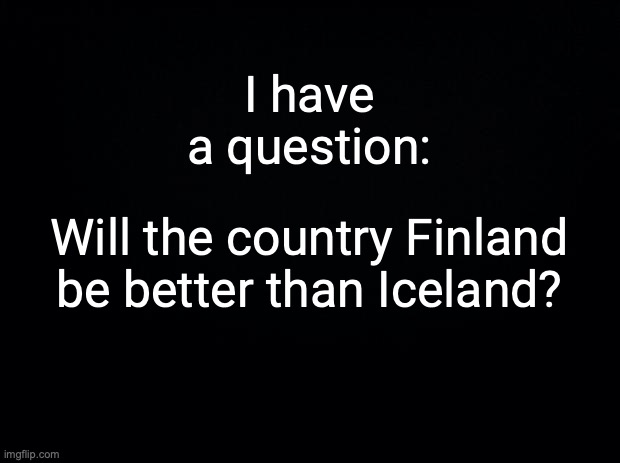 Answer this. | I have a question:; Will the country Finland be better than Iceland? | image tagged in black background | made w/ Imgflip meme maker