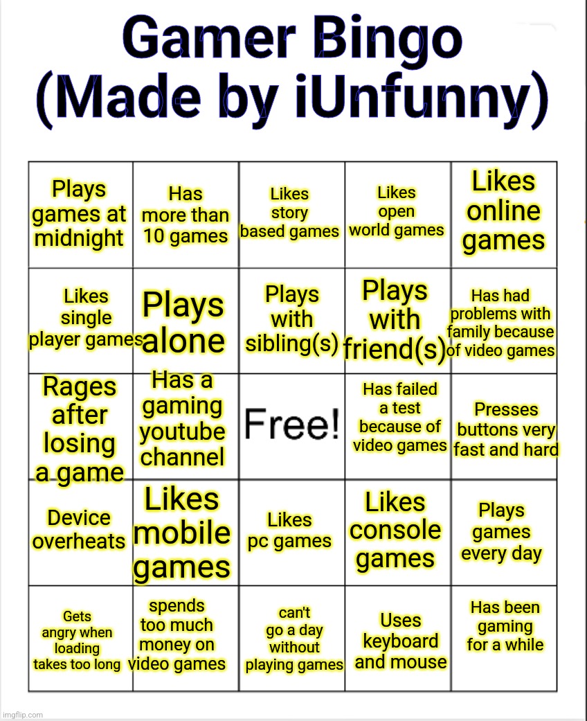 New bingo | Gamer Bingo
(Made by iUnfunny); Likes story based games; Likes open world games; Has more than 10 games; Likes online games; Plays games at midnight; Plays with sibling(s); Likes single player games; Has had problems with family because of video games; Plays with friend(s); Plays alone; Has a gaming youtube channel; Rages after losing a game; Has failed a test because of video games; Presses buttons very fast and hard; Device overheats; Plays games every day; Likes mobile games; Likes console games; Likes pc games; Has been gaming for a while; spends too much money on video games; Gets angry when loading takes too long; can't go a day without playing games; Uses keyboard and mouse | image tagged in blank bingo | made w/ Imgflip meme maker