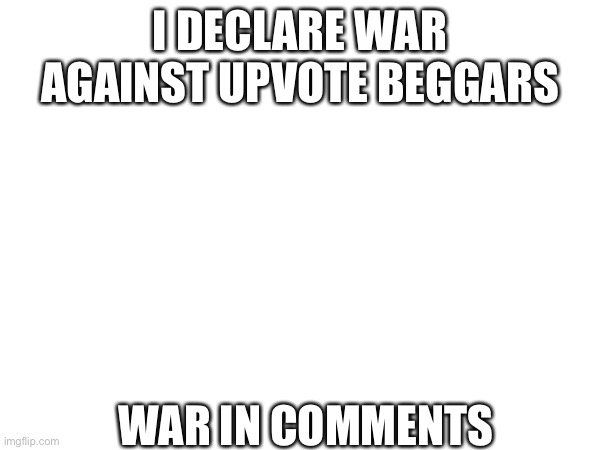 I DECLARE WAR!! | I DECLARE WAR AGAINST UPVOTE BEGGARS; WAR IN COMMENTS | image tagged in war | made w/ Imgflip meme maker