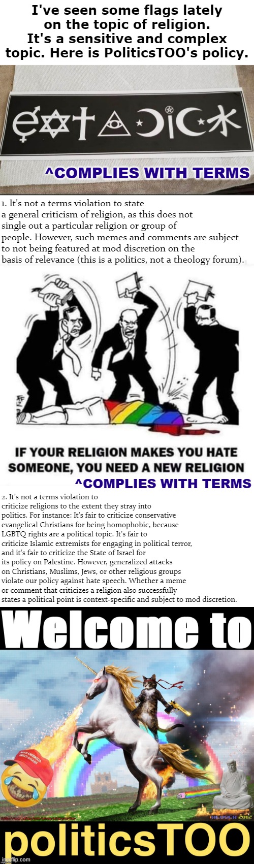 I've seen some flags lately on the topic of religion. It's a sensitive and complex topic. Here is PoliticsTOO's policy. ^COMPLIES WITH TERMS; 1. It's not a terms violation to state a general criticism of religion, as this does not single out a particular religion or group of people. However, such memes and comments are subject to not being featured at mod discretion on the basis of relevance (this is a politics, not a theology forum). 2. It's not a terms violation to criticize religions to the extent they stray into politics. For instance: It's fair to criticize conservative evangelical Christians for being homophobic, because LGBTQ rights are a political topic. It's fair to criticize Islamic extremists for engaging in political terror, and it's fair to criticize the State of Israel for its policy on Palestine. However, generalized attacks on Christians, Muslims, Jews, or other religious groups violate our policy against hate speech. Whether a meme or comment that criticizes a religion also successfully states a political point is context-specific and subject to mod discretion. ^COMPLIES WITH TERMS | image tagged in eat a dick religions,if your religion makes you hate someone,welcome to politicstoo | made w/ Imgflip meme maker