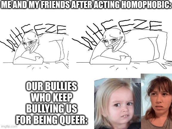 idk | ME AND MY FRIENDS AFTER ACTING HOMOPHOBIC:; OUR BULLIES WHO KEEP BULLYING US FOR BEING QUEER: | image tagged in blank white template,ur mom | made w/ Imgflip meme maker
